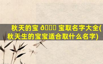秋天的宝 🍁 宝取名字大全(秋天生的宝宝适合取什么名字)